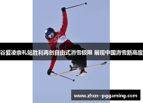 谷爱凌崇礼站胜利再创自由式滑雪极限 展现中国滑雪新高度