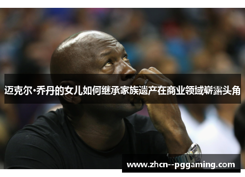 迈克尔·乔丹的女儿如何继承家族遗产在商业领域崭露头角 迈克尔·乔丹的女儿如何继承家族遗产在商业领域崭露头角