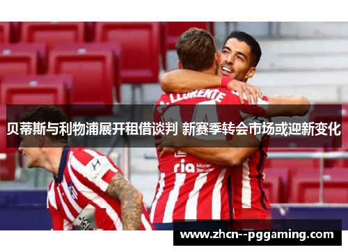 贝蒂斯与利物浦展开租借谈判 新赛季转会市场或迎新变化 贝蒂斯与利物浦展开租借谈判 新赛季转会市场或迎新变化