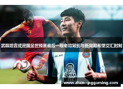 武磊坦言或迎国足世预赛最后一程老将背影与新周期希望交汇时刻