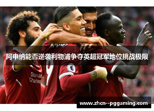 阿申纳能否逆袭利物浦争夺英超冠军地位挑战极限 阿申纳能否逆袭利物浦争夺英超冠军地位挑战极限