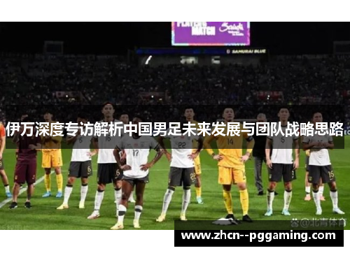 伊万深度专访解析中国男足未来发展与团队战略思路
