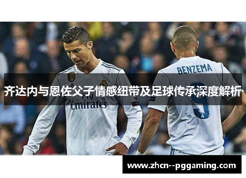 齐达内与恩佐父子情感纽带及足球传承深度解析
