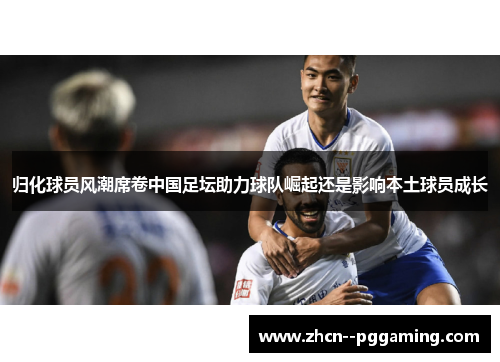 归化球员风潮席卷中国足坛助力球队崛起还是影响本土球员成长 归化球员风潮席卷中国足坛助力球队崛起还是影响本土球员成长
