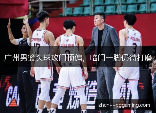 广州男篮头球攻门顶偏，临门一脚仍待打磨